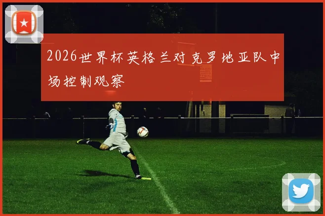 2026世界杯英格兰对克罗地亚队中场控制观察