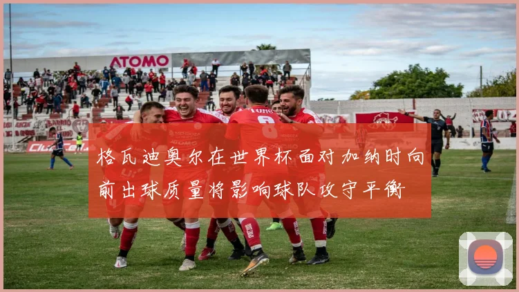 格瓦迪奥尔在世界杯面对加纳时向前出球质量将影响球队攻守平衡