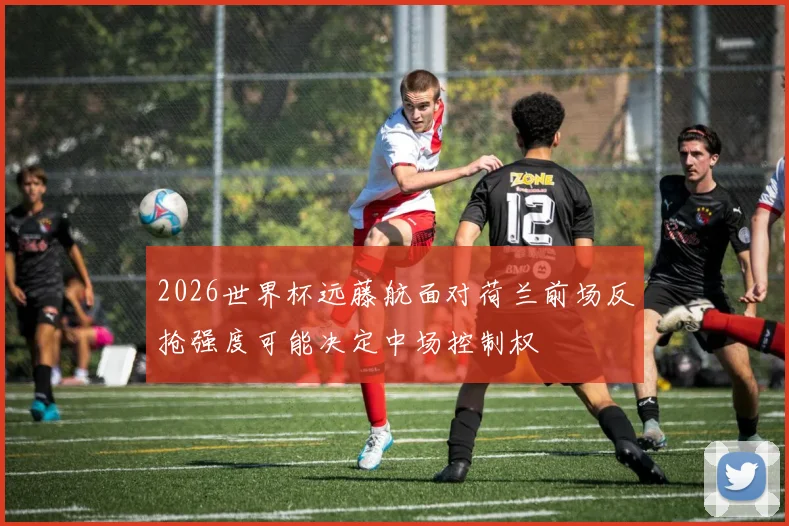 2026世界杯远藤航面对荷兰前场反抢强度可能决定中场控制权