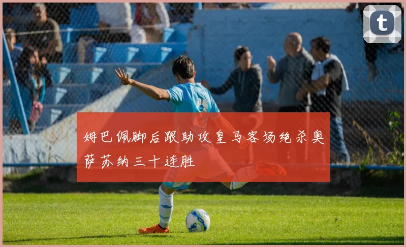 姆巴佩脚后跟助攻皇马客场绝杀奥萨苏纳三十连胜