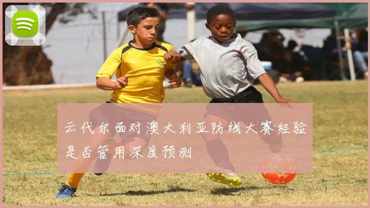 云代尔面对澳大利亚防线大赛经验是否管用深度预测