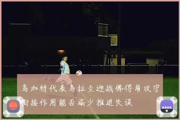 乌加特代表乌拉圭迎战佛得角攻守衔接作用能否减少推进失误