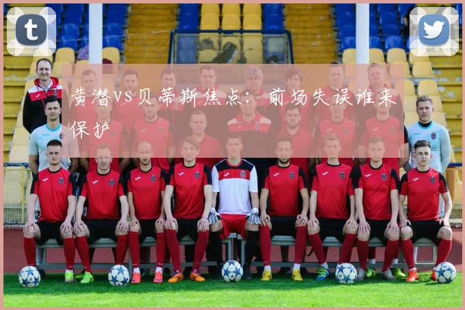 黄潜vs贝蒂斯焦点：前场失误谁来保护