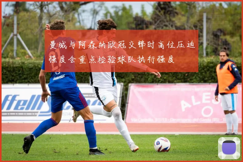 曼城与阿森纳欧冠交锋时高位压迫强度会重点检验球队执行强度