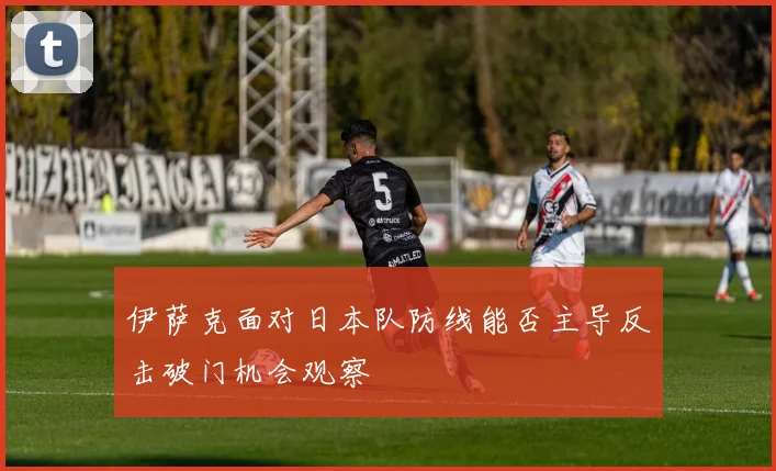 伊萨克面对日本队防线能否主导反击破门机会观察