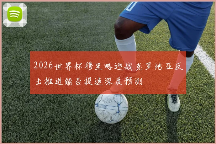 2026世界杯穆里略迎战克罗地亚反击推进能否提速深度预测