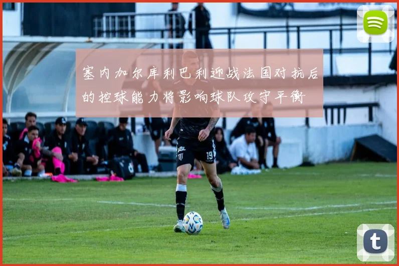 塞内加尔库利巴利迎战法国对抗后的控球能力将影响球队攻守平衡