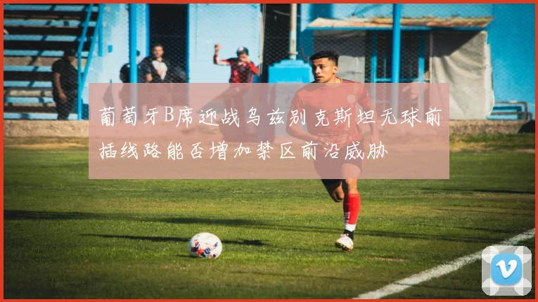 葡萄牙B席迎战乌兹别克斯坦无球前插线路能否增加禁区前沿威胁