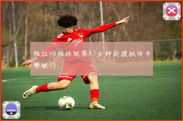 维拉vs柏林联第65分钟新援挑传中锋破门