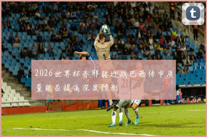 2026世界杯齐耶赫迎战巴西传中质量能否提高深度预测