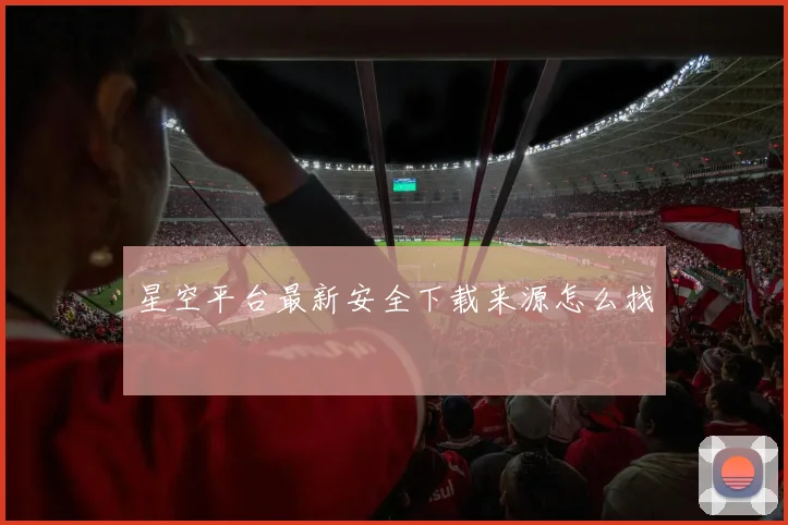 星空平台最新安全下载来源怎么找