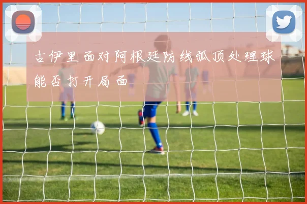古伊里面对阿根廷防线弧顶处理球能否打开局面