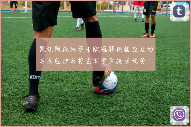 聚焦阿森纳萨卡欧冠弱侧接应后的后点包抄或将左右禁区抢点优势