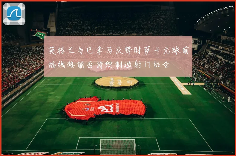 英格兰与巴拿马交锋时萨卡无球前插线路能否持续制造射门机会