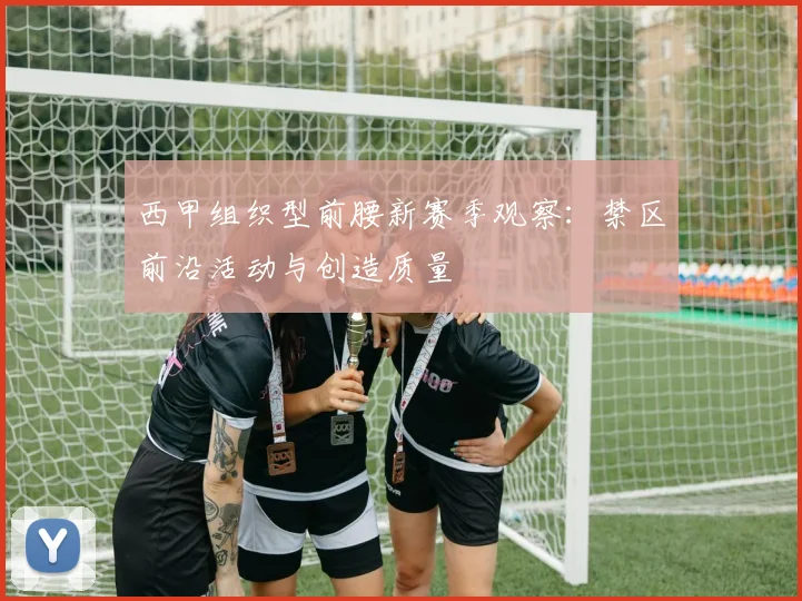 西甲组织型前腰新赛季观察:禁区前沿活动与创造质量